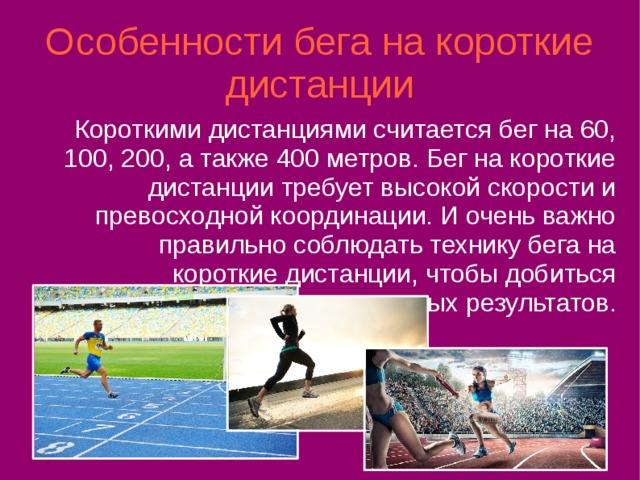 Особенности бега на короткие дистанции Короткими дистанциями считается бег на 60, 100, 200, а также 400 метров. Бег на короткие дистанции требует высокой скорости и превосходной координации. И очень важно правильно соблюдать технику бега на короткие дистанции, чтобы добиться отличных результатов. 