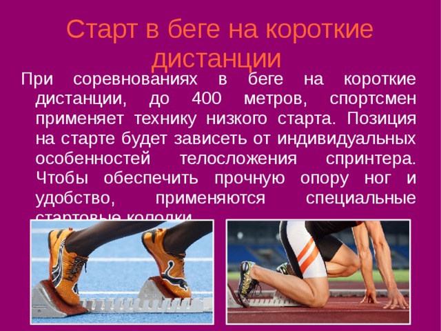 Старт в беге на короткие дистанции При соревнованиях в беге на короткие дистанции, до 400 метров, спортсмен применяет технику низкого старта. Позиция на старте будет зависеть от индивидуальных особенностей телосложения спринтера. Чтобы обеспечить прочную опору ног и удобство, применяются специальные стартовые колодки. 