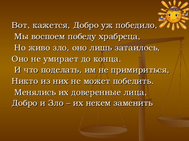 Вот, кажется, Добро уж победило,  Мы воспоем победу храбреца,  Но живо зло, оно лишь затаилось, Оно не умирает до конца.  И что поделать, им не примириться, Никто из них не может победить.  Менялись их доверенные лица, Добро и Зло – их некем заменить  