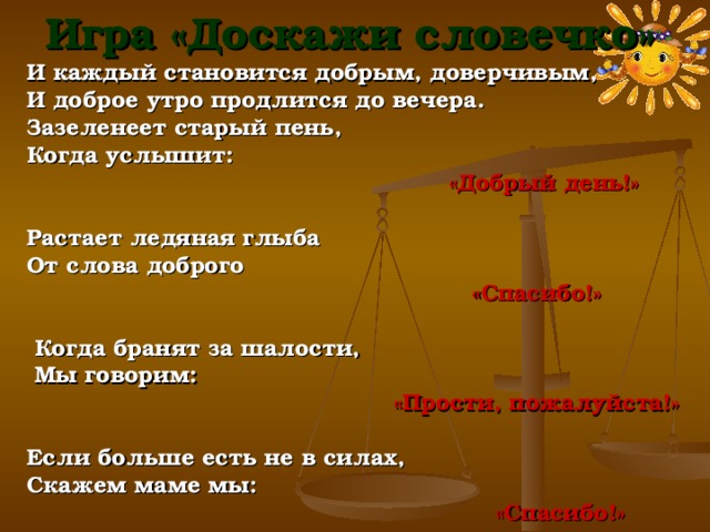 Игра «Доскажи словечко» И каждый становится добрым, доверчивым, И доброе утро продлится до вечера. Зазеленеет старый пень, Когда услышит:  «Добрый день!»   Растает ледяная глыба От слова доброго  «Спасибо!»     Когда бранят за шалости,   Мы говорим:  «Прости, пожалуйста!»   Если больше есть не в силах, Скажем маме мы:  «Спасибо!» 