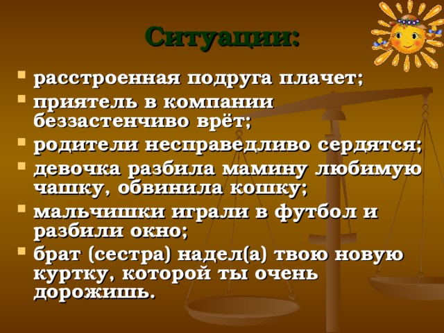 Ситуации: расстроенная подруга плачет; приятель в компании беззастенчиво врёт; родители несправедливо сердятся; девочка разбила мамину любимую чашку, обвинила кошку; мальчишки играли в футбол и разбили окно; брат (сестра) надел(а) твою новую куртку, которой ты очень дорожишь.  