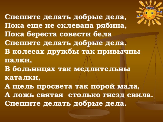 Спешите делать добрые дела, Пока еще не склевана рябина, Пока береста совести бела Спешите делать добрые дела. В колесах дружбы так привычны палки, В больницах так медлительны каталки, А щель просвета так порой мала, А ложь святая столько гнезд свила. Спешите делать добрые дела. 