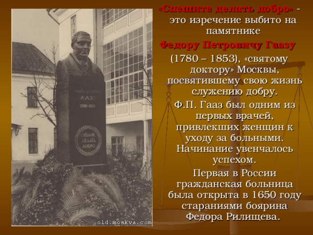 «Спешите делать добро» - это изречение выбито на памятнике  Федору Петровичу Гаазу  (1780 – 1853), «святому доктору» Москвы, посвятившему свою жизнь служению добру.  Ф.П. Гааз был одним из первых врачей, привлекших женщин к уходу за больными. Начинание увенчалось успехом.  Первая в России гражданская больница была открыта в 1650 году стараниями боярина Федора Рилищева. 