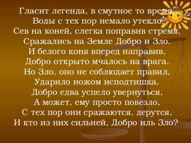 Гласит легенда, в смутное то время,  Воды с тех пор немало утекло,  Сев на коней, слегка поправив стремя, Сражались на Земле Добро и Зло.  И белого коня вперед направив, Добро открыто мчалось на врага.  Но Зло, оно не соблюдает правил, Ударило ножом исподтишка.  Добро едва успело увернуться, А может, ему просто повезло,  С тех пор они сражаются, дерутся, И кто из них сильней, Добро иль Зло?  