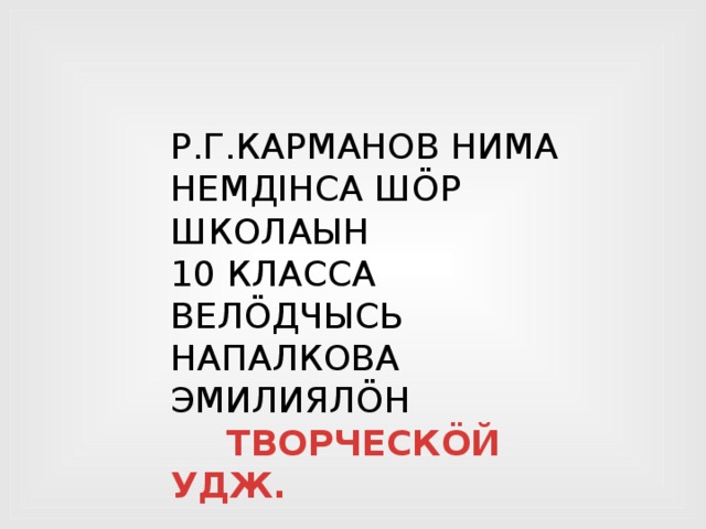 Р.Г.КАРМАНОВ НИМА НЕМДIНСА ШÖР ШКОЛАЫН 10 КЛАССА ВЕЛÖДЧЫСЬ НАПАЛКОВА ЭМИЛИЯЛÖН  ТВОРЧЕСКÖЙ УДЖ. 