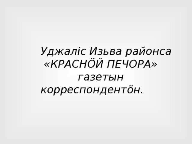 Уджалic Изьва районса  «КРАСНÖЙ ПЕЧОРА»  газетын корреспондентöн. 