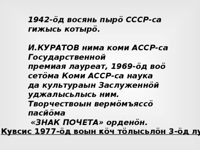 1942-öд восянь пырö СССР-са гижысь котырö.  И.КУРАТОВ нима коми АССР-са Государственной премиая лауреат, 1969-öд воö сетöма Коми АССР-са наука да культураын Заслуженнöй уджалысьлысь ним. Творчествоын вермöмъяссö пасйöма  «ЗНАК ПОЧЕТА» орденöн. Кувсис 1977-öд воын кöч тöлысьлöн 3-öд лунö . 