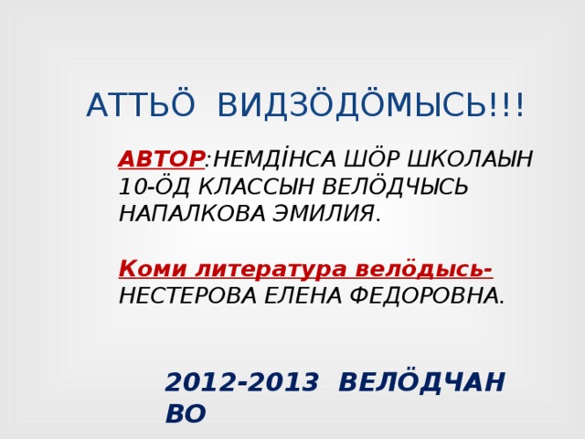 АТТЬÖ ВИДЗÖДÖМЫСЬ!!! АВТОР :НЕМДİНСА ШÖР ШКОЛАЫН 10-ÖД КЛАССЫН ВЕЛÖДЧЫСЬ НАПАЛКОВА ЭМИЛИЯ.  Коми литература велӧдысь- НЕСТЕРОВА ЕЛЕНА ФЕДОРОВНА. 2012-2013 ВЕЛÖДЧАН ВО 