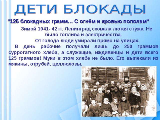  “ 125 блокадных грамм… С огнём и кровью пополам” Зимой 1941- 42 гг. Ленинград сковала лютая стужа. Не было топлива и электричества.  От голода люди умирали прямо на улицах. В день рабочие получали лишь до 250 граммов суррогатного хлеба, а служащие, иждивенцы и дети всего 125 граммов! Муки в этом хлебе не было. Его выпекали из мякины, отрубей, целлюлозы.  
