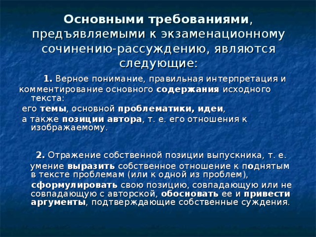 Основными требованиями , предъявляемыми к экзаменационному сочинению-рассуждению, являются следующие:            1.  Верное понимание, правильная интерпретация и комментирование основного содержания исходного текста:  его темы , основной проблематики, идеи ,  а также позиции автора , т. е. его отношения к изображаемому.      2.  Отражение собственной позиции выпускника, т. е.  умение выразить собственное отношение к п о днятым в тексте проблемам (или к одной из проблем),  сформулировать свою позицию, совпадающую или не совпадающую с авторской, обосновать ее и  привести аргументы , подтверждающие собственные суждения. 