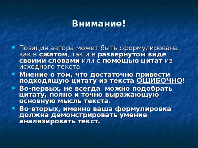 Внимание! Позиция автора может быть сформулирована как в сжатом , так и в развернутом виде  своими словами или с помощью цитат из исходного текста. Мнение о том, что достаточно привести подходящую цитату из текста ОШИБОЧНО ! Во-первых, не всегда можно подобрать цитату, полно и точно выражающую основную мысль текста. Во-вторых, именно ваша формулировка должна демонстрировать умение анализировать текст. 