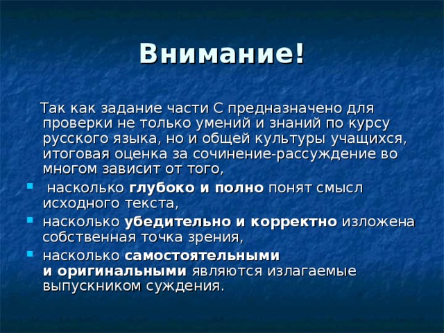 Внимание!  Так как задание части С предназначено для проверки не только умений и знаний по курсу русского языка, но и общей культуры учащихся, итоговая оценка за сочинение-рассуждение во многом зависит от того,  насколько глубоко и полно понят смысл исходного текста, насколько убедительно и корректно изложена собственная точка зрения, насколько самостоятельными и оригинальными являются излагаемые выпускником суждения. 