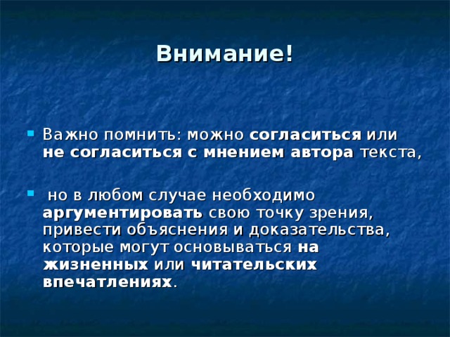 Внимание! Важно помнить: можно согласиться или не согласиться с мнением автора текста,  но в любом случае необходимо аргументировать свою точку зрения, привести объяснения и доказательства, которые могут основываться на жизненных или читательских впечатлениях . 