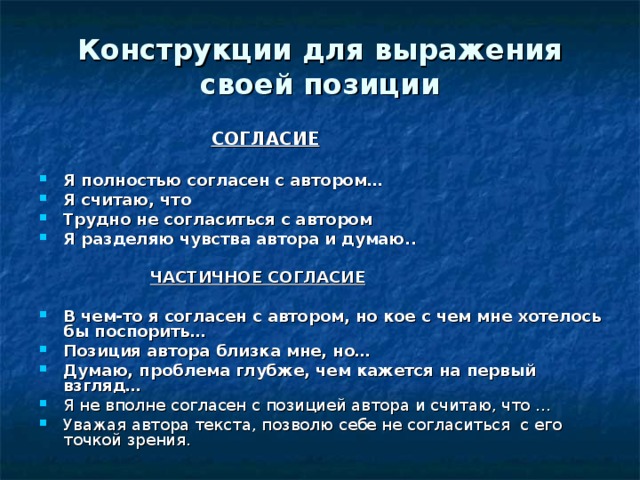 Конструкции для выражения своей позиции   СОГЛАСИЕ  Я полностью согласен с автором… Я считаю, что Трудно не согласиться с автором Я разделяю чувства автора и думаю..   ЧАСТИЧНОЕ СОГЛАСИЕ  В чем-то я согласен с автором, но кое с чем мне хотелось бы поспорить… Позиция автора близка мне, но… Думаю, проблема глубже, чем кажется на первый взгляд… Я не вполне согласен с позицией автора и считаю, что … Уважая автора текста, позволю себе не согласиться с его точкой зрения. 