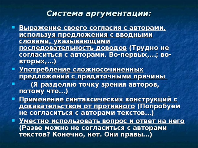 Система аргументации: Выражение своего согласия с авторами, используя предложения с вводными словами, указывающими последовательность доводов (Трудно не согласиться с авторами. Во-первых,…; во-вторых,…) Употребление сложносочиненных предложений с придаточными причины  (Я разделяю точку зрения авторов, потому что…) Применение синтаксических конструкций с доказательством от противного (Попробуем не согласиться с авторами текстов…) Уместно использовать вопрос и ответ на него (Разве можно не согласиться с авторами текстов? Конечно, нет. Они правы…) 