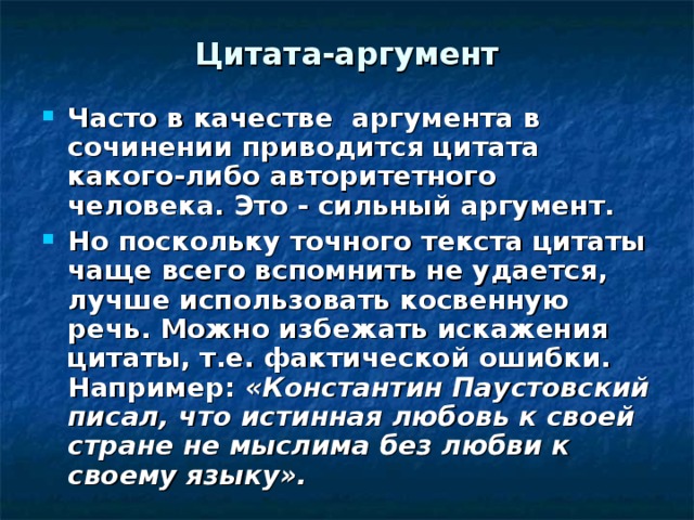 Цитата-аргумент Часто в качестве аргумента в сочинении приводится цитата какого-либо авторитетного человека. Это - сильный аргумент. Но поскольку точного текста цитаты чаще всего вспомнить не удается, лучше использовать косвенную речь. Можно избежать искажения цитаты, т.е. фактической ошибки. Например: «Константин Паустовский писал, что истинная любовь к своей стране не мыслима без любви к своему языку».  
