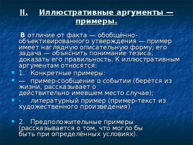 II.  Иллюстративные ар г ументы — примеры.  В отличие от факта — обобщённо-объективированного утверждения — пример имеет наглядную описательную форму; его задача — объяс­нить понимание тезиса, доказать его правильность. К иллюстративным аргументам относятся: 1.  Конкретные примеры: —  пример-сообщение о событии (берётся из жизни, рассказывает о  действительно имевшем место случае); -  литературный пример (пример-текст из художественного произведения).  2.  Предположительные примеры (рассказывается о том, что могло бы  быть при определённых условиях). 