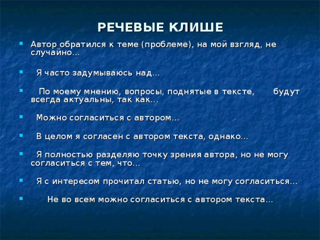 РЕЧЕВЫЕ КЛИШЕ Автор обратился к теме (проблеме), на мой взгляд, не случайно...      Я часто задумываюсь над...       По моему мнению, вопросы, поднятые в тексте, будут всегда актуальны, так как...      Можно согласиться с автором...      В целом я согласен с автором текста, однако...      Я полностью разделяю точку зрения автора, но не могу согласиться с тем, что...      Я с интересом прочитал статью, но не могу согласиться...          Не во всем можно согласиться с автором текста...    