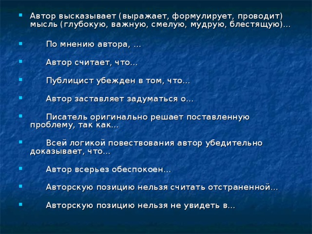 Автор высказывает (выражает, формулирует, проводит) мысль (глубокую, важную, смелую, мудрую, блестящую)...          По мнению автора, ...          Автор считает, что...          Публицист убежден в том, что...          Автор заставляет задуматься о...          Писатель оригинально решает поставленную проблему, так как...          Всей логикой повествования автор убедительно доказывает, что...          Автор всерьез обеспокоен...          Авторскую позицию нельзя считать отстраненной...          Авторскую позицию нельзя не увидеть в... 