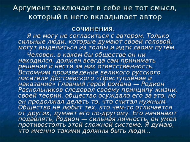 Аргумент заключает в себе не тот смысл, который в него вкладывает автор сочинения.   Я не могу не согласиться с автором. Только сильные люди, которые ду­мают своей головой, могут выделиться из толпы и идти своим путём.  Человек, в каком бы обществе он ни находился, должен всегда сам принимать решения и нести за них ответственность. Вспомним произведе­ние великого русского писателя Достоевского «Преступление и наказание» Главный герой романа — Родион Раскольников следовал своему принципу жизни, своей теории, общество осуждало его за это, но он продолжал де­лать то, что считал нужным. Общество не любит тех, кто чем-то отличается от других, думает его по-другому. Его начинают подавлять, Родион — силь­ная личность, он умел противостоять этой сложной системе. Я думаю, что именно такими должны быть люди... 