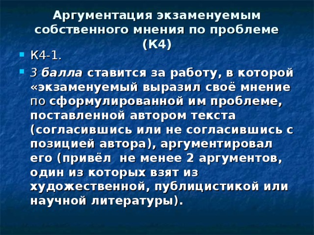 Аргументация экзаменуемым собственного мнения по проблеме (К4) К4-1. 3 балла ставится за работу, в которой «экзаменуемый выразил своё мнение по сформулированной им проблеме, поставленной автором текста (согласившись или не согласившись с позицией автора), аргументировал его (привёл не менее 2 аргументов, один из которых взят из художественной, публицисти­кой или научной литературы). 