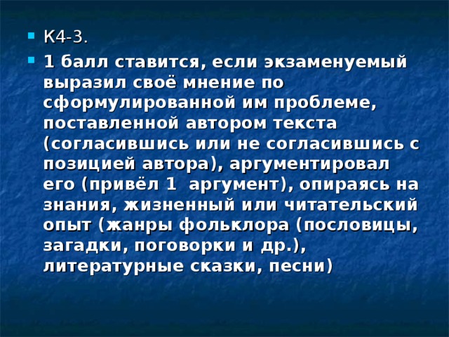 К4-3. 1 балл ставится, если экзаменуемый выразил своё мнение по сформулированной им проблеме, поставленной автором текста (согласившись или не согласившись с позицией автора), аргументировал его (привёл 1 аргумент), опираясь на знания, жизненный или читательский опыт (жанры фольклора (пословицы, загадки, поговорки и др.), литературные сказки, песни) 