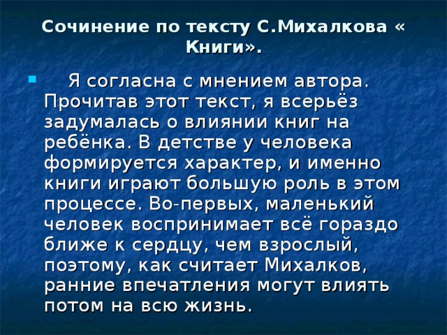Сочинение по тексту С.Михалкова « Книги».  Я согласна с мнением автора. Прочитав этот текст, я всерьёз задумалась о влиянии книг на ребёнка. В детстве у человека формируется характер, и именно книги играют большую роль в этом процессе. Во-первых, маленький человек воспринимает всё гораздо ближе к сердцу, чем взрослый, поэтому, как считает Михалков, ранние впечатления могут влиять потом на всю жизнь. 