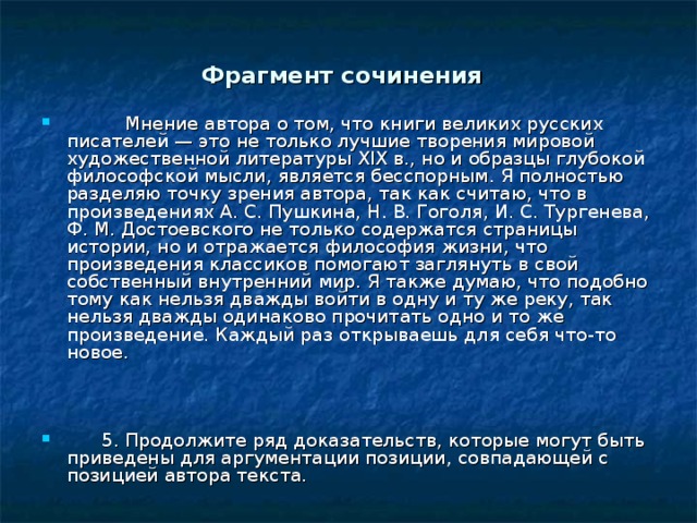 Фрагмент сочинения   Мнение автора о том, что книги великих русских писателей — это не только лучшие творения мировой художественной литературы XIX в., но и образцы глубокой философской мысли, является бесспорным. Я полностью разделяю точку зрения автора, так как считаю, что в произведениях А. С. Пушкина, Н. В. Гоголя, И. С. Тургенева, Ф. М. Достоевского не только содержатся страницы истории, но и отражается философия жизни, что произведения классиков помогают заглянуть в свой собственный внутренний мир. Я также думаю, что подобно тому как нельзя дважды войти в одну и ту же реку, так нельзя дважды одинаково прочитать одно и то же произведение. Каждый раз открываешь для себя что-то новое.            5. Продолжите ряд доказательств, которые могут быть приведены для аргументации позиции, совпадающей с позицией автора текста. 