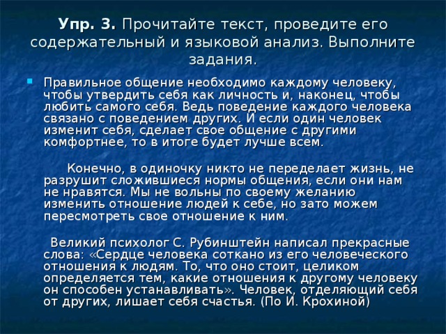 Упр. 3.  Прочитайте текст, проведите его содержательный и языковой анализ. Выполните задания. Правильное общение необходимо каждому человеку, чтобы утвердить себя как личность и, наконец, чтобы любить самого себя. Ведь поведение каждого человека связано с поведением других. И если один человек изменит себя, сделает свое общение с другими комфортнее, то в итоге будет лучше всем.         Конечно, в одиночку никто не переделает жизнь, не разрушит сложившиеся нормы общения, если они нам не нравятся. Мы не вольны по своему желанию изменить отношение людей к себе, но зато можем пересмотреть свое отношение к ним.          Великий психолог С. Рубинштейн написал прекрасные слова: «Сердце человека соткано из его человеческого отношения к людям. То, что оно стоит, целиком определяется тем, какие отношения к другому человеку он способен устанавливать». Человек, отделяющий себя от других, лишает себя счастья. (По И. Крохиной) 