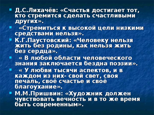 Д.С.Лихачёв: «Счастья достигает тот, кто стремится сделать счастливыми других».  «Стремиться к высокой цели низкими средствами нельзя». К.Г.Паустовский: «Человеку нельзя жить без родины, как нельзя жить без сердца».  « В любой области человеческого знания заключается бездна поэзии».  « У любви тысячи аспектов, и в каждом из них- свой свет, своя печаль, своё счастье и своё благоухание». М.М.Пришвин: «Художник должен чувствовать вечность и в то же время быть современным». 