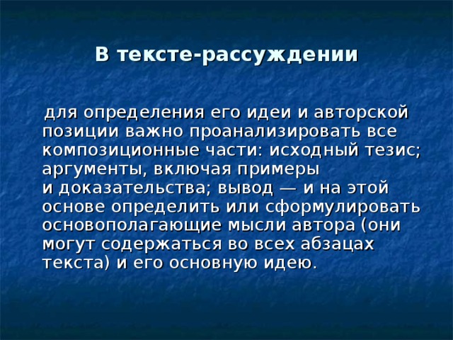 В тексте-рассуждении  для определения его идеи и авторской позиции важно проанализировать все композиционные части: исходный тезис; аргументы, включая примеры и доказательства; вывод — и на этой основе определить или сформулировать основополагающие мысли автора (они могут содержаться во всех абзацах текста) и его основную идею. 
