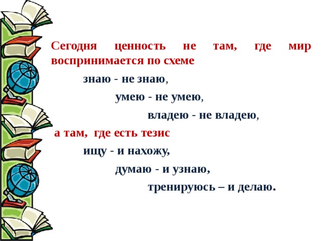  Сегодня ценность не там, где мир воспринимается по схеме  знаю - не знаю ,   умею - не умею ,    владею - не владею ,  а там, где есть тезис  ищу - и нахожу,   думаю - и узнаю,    тренируюсь – и делаю.  