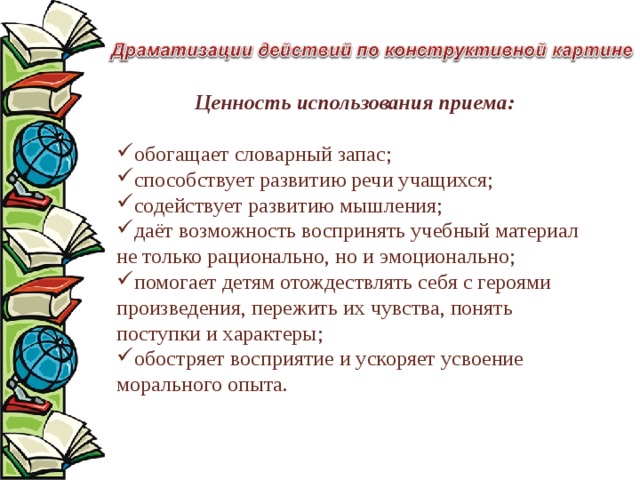 Ценность использования приема:  обогащает словарный запас; способствует развитию речи учащихся; содействует развитию мышления; даёт возможность воспринять учебный материал не только рационально, но и эмоционально; помогает детям отождествлять себя с героями произведения, пережить их чувства, понять поступки и характеры; обостряет восприятие и ускоряет усвоение морального опыта. 