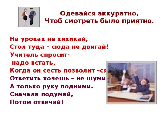 Одевайся аккуратно,  Чтоб смотреть было приятно. На уроках не хихикай, Стол туда – сюда не двигай! Учитель спросит-  надо встать, Когда он сесть позволит –сядь. Ответить хочешь – не шуми, А только руку подними. Сначала подумай, Потом отвечай! 