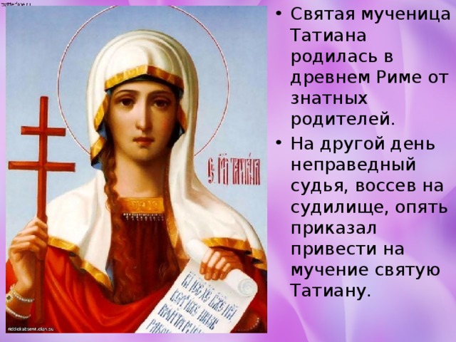 Святая мученица Татиана родилась в древнем Риме от знатных родителей. На другой день неправедный судья, воссев на судилище, опять приказал привести на мучение святую Татиану.   