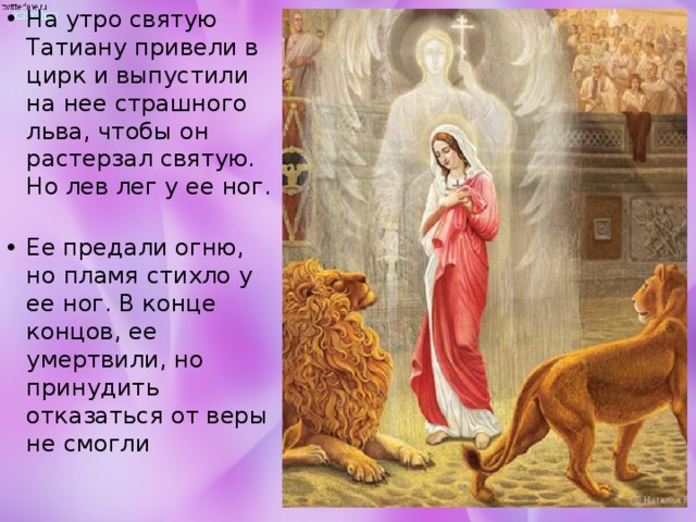 На утро святую Татиану привели в цирк и выпустили на нее страшного льва, чтобы он растерзал святую. Но лев лег у ее ног.   Ее предали огню, но пламя стихло у ее ног. В конце концов, ее умертвили, но принудить отказаться от веры не смогли 