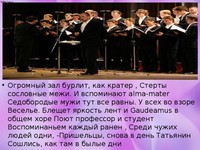 Огромный зал бурлит, как кратер , Стерты сословные межи. И вспоминают alma-mater Седобородые мужи тут все равны. У всех во взоре Веселье. Блещет яркость лент и Gaudeamus в общем хоре Поют профессор и студент Воспоминаньем каждый ранен , Среди чужих людей одни, -Пришельцы, снова в день Татьянин Сошлись, как там в былые дни 