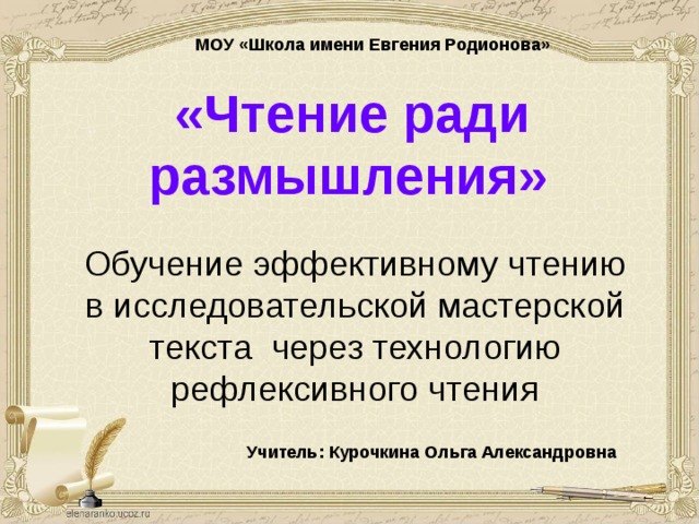 МОУ «Школа имени Евгения Родионова» «Чтение ради размышления»  Обучение эффективному чтению  в исследовательской мастерской текста через технологию рефлексивного чтения   Учитель: Курочкина Ольга Александровна  