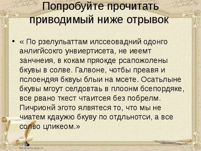 Попробуйте прочитать приводимый ниже отрывок   « По рзелульаттам илссеовадний одонго анлигйсокго унвиертисета, не иеемт занчнеия, в кокам пряокде рсапожолены бкувы в солве. Галвоне, чотбы преавя и пслоендяя бквуы блыи на мсете. Осатьлыне бкувы мгоут селдовтаь в плоонм бсепордяке, все рвано ткест чтаитсея без побрелм. Пичрионй эгото ялвятеся то, что мы не чиатем кдаужю бкуву по отдльнотси, а все солво цликеом.» 