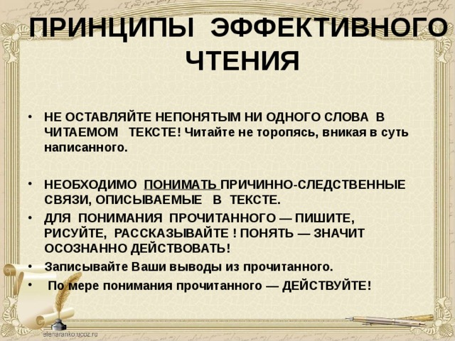 ПРИНЦИПЫ  ЭФФЕКТИВНОГО  ЧТЕНИЯ   НЕ ОСТАВЛЯЙТЕ НЕПОНЯТЫМ НИ ОДНОГО СЛОВА  В   ЧИТАЕМОМ   ТЕКСТЕ! Читайте не торопясь, вникая в суть написанного.  НЕОБХОДИМО  ПОНИМАТЬ ПРИЧИННО-СЛЕДСТВЕННЫЕ   СВЯЗИ, ОПИСЫВАЕМЫЕ   В  ТЕКСТЕ. ДЛЯ  ПОНИМАНИЯ  ПРОЧИТАННОГО — ПИШИТЕ,  РИСУЙТЕ,  РАССКАЗЫВАЙТЕ !  ПОНЯТЬ — ЗНАЧИТ ОСОЗНАННО ДЕЙСТВОВАТЬ!  Записывайте Ваши выводы из прочитанного.  По мере понимания прочитанного — ДЕЙСТВУЙТЕ!     