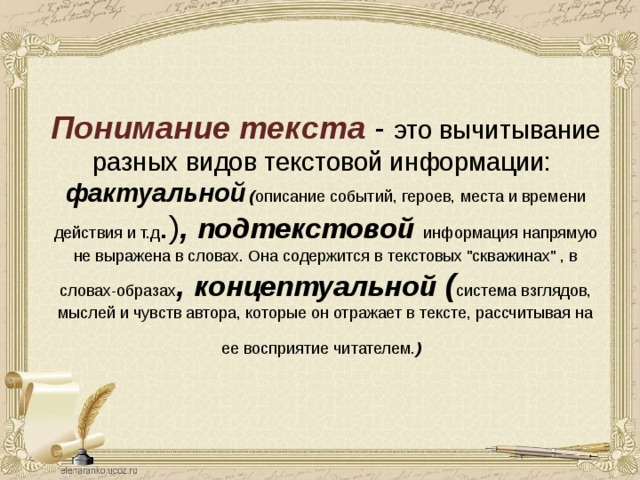 Понимание текста - это вычитывание разных видов текстовой информации:  фактуальной ( описание событий, героев, места и времени действия и т.д .) , подтекстовой  информация напрямую не выражена в словах. Она содержится в текстовых 