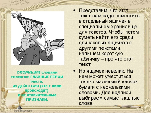Представим, что этот текст нам надо поместить в отдельный ящичек в специальном хранилище для текстов. Чтобы потом суметь найти его среди одинаковых ящичков с другими текстами, напишем короткую табличку – про что этот текст. Но ящичек невелик. На нем может уместиться только маленький клочок бумаги с несколькими словами. Для надписи выбираем самые главные слова.  ОПОРНЫМИ словами являются ГЛАВНЫЕ ГЕРОИ текста,  их ДЕЙСТВИЯ (что с ними происходит)  и их отличительные ПРИЗНАКИ.  В каждом тексте есть главные слова, которые передают нам самую важную информацию текста. Они служат опорой при пересказе описанных в тексте событий и называются ОПОРНЫМИ .  