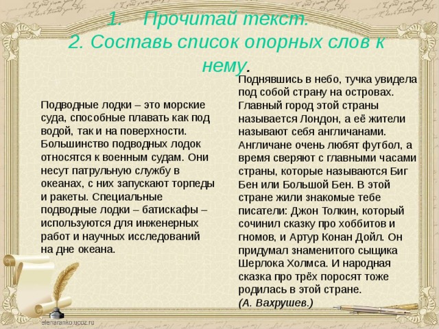 Прочитай текст.  2. Составь список опорных слов к нему . Поднявшись в небо, тучка увидела под собой страну на островах. Главный город этой страны называется Лондон, а её жители называют себя англичанами. Англичане очень любят футбол, а время сверяют с главными часами страны, которые называются Биг Бен или Большой Бен. В этой стране жили знакомые тебе писатели: Джон Толкин, который сочинил сказку про хоббитов и гномов, и Артур Конан Дойл. Он придумал знаменитого сыщика Шерлока Холмса. И народная сказка про трёх поросят тоже родилась в этой стране. (А. Вахрушев.)    Подводные лодки – это морские суда, способные плавать как под водой, так и на поверхности. Большинство подводных лодок относятся к военным судам. Они несут патрульную службу в океанах, с них запускают торпеды и ракеты. Специальные подводные лодки – батискафы – используются для инженерных работ и научных исследований на дне океана. 