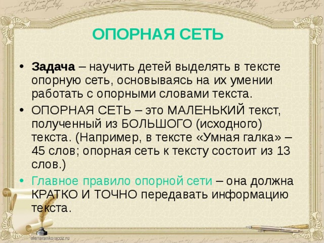 ОПОРНАЯ СЕТЬ Задача – научить детей выделять в тексте опорную сеть, основываясь на их умении работать с опорными словами текста. ОПОРНАЯ СЕТЬ – это МАЛЕНЬКИЙ текст, полученный из БОЛЬШОГО (исходного) текста. (Например, в тексте «Умная галка» – 45 слов; опорная сеть к тексту состоит из 13 слов.) Главное правило опорной сети – она должна КРАТКО И ТОЧНО передавать информацию текста. 