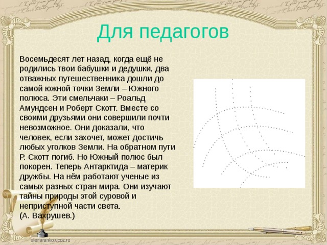 Для педагогов Восемьдесят лет назад, когда ещё не родились твои бабушки и дедушки, два отважных путешественника дошли до самой южной точки Земли – Южного полюса. Эти смельчаки – Роальд Амундсен и Роберт Скотт. Вместе со своими друзьями они совершили почти невозможное. Они доказали, что человек, если захочет, может достичь любых уголков Земли. На обратном пути Р. Скотт погиб. Но Южный полюс был покорен. Теперь Антарктида – материк дружбы. На нём работают ученые из самых разных стран мира. Они изучают тайны природы этой суровой и неприступной части света. (А. Вахрушев.) 