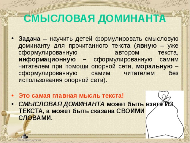 СМЫСЛОВАЯ ДОМИНАНТА   Задача – научить детей формулировать смысловую доминанту для прочитанного текста ( явную –  уже сформулированную автором текста, информационную – сформулированную самим читателем при помощи опорной сети, моральную – сформулированную самим читателем без использования опорной сети).  Это самая главная мысль текста! СМЫСЛОВАЯ ДОМИНАНТА может быть взята ИЗ ТЕКСТА, а может быть сказана СВОИМИ СЛОВАМИ.    