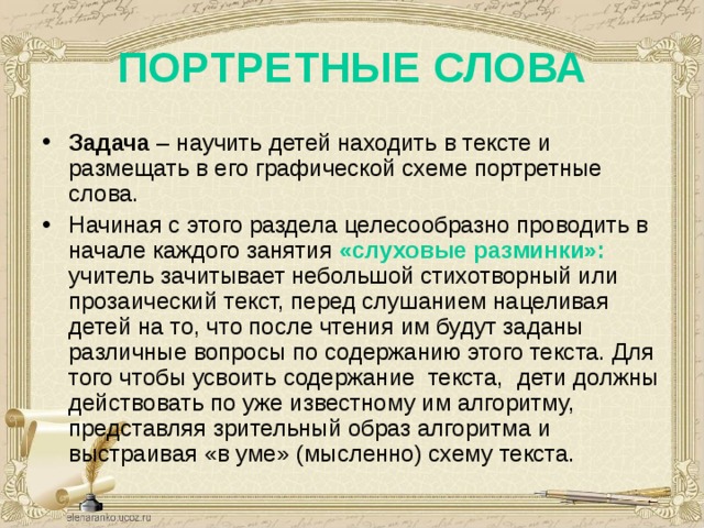 ПОРТРЕТНЫЕ СЛОВА Задача – научить детей находить в тексте и размещать в его графической схеме портретные слова. Начиная с этого раздела целесообразно проводить в начале каждого занятия «слуховые разминки»: учитель зачитывает небольшой стихотворный или прозаический текст, перед слушанием нацеливая детей на то, что после чтения им будут заданы различные вопросы по содержанию этого текста. Для того чтобы усвоить содержание текста, дети должны действовать по уже известному им алгоритму, представляя зрительный образ алгоритма и выстраивая «в уме» (мысленно) схему текста. 