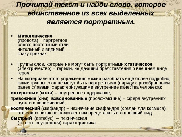 Прочитай текст и найди слово, которое единственное из всех выделенных является портретным.   Металлические   (провода) – портретное  слово: постоянный отли-  чительный и видимый  глазу признак  Группы слов, которые не могут быть портретными: статическое (электричество) – термин, не дающий представления о внешнем виде героя; На материале этого упражнения можно разобрать ещё более подробно, какие группы слов не могут быть портретными (наряду с разобранными ранее словами, характеризующими внутренние качества человека): интересные (книги) – внутреннее содержание; тревожные (сны), взволнованные (провожающие) – сфера внутренних чувств и переживаний; космический (скафандр) – назначение скафандра (создан для космоса); это слово никак не помогает нам представить его внешний вид; быстрый (автобус) – техническая  ( то есть внутренняя) характеристика 