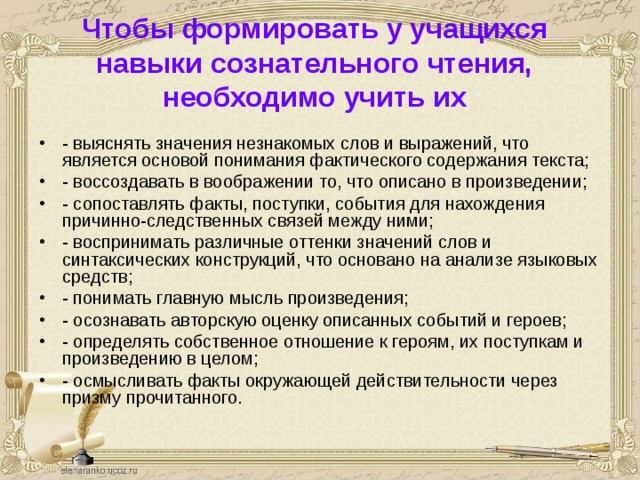 Чтобы формировать у учащихся навыки сознательного чтения, необходимо учить их   - выяснять значения незнакомых слов и выражений, что является основой понимания фактического содержания текста; - воссоздавать в воображении то, что описано в произведении; - сопоставлять факты, поступки, события для нахождения причинно-следственных связей между ними; - воспринимать различные оттенки значений слов и синтаксических конструкций, что основано на анализе языковых средств; - понимать главную мысль произведения; - осознавать авторскую оценку описанных событий и героев; - определять собственное отношение к героям, их поступкам и произведению в целом; - осмысливать факты окружающей действительности через призму прочитанного. 