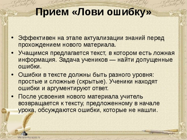 Прием «Лови ошибку»   Эффективен на этапе актуализации знаний перед прохождением нового материала. Учащимся предлагается текст, в котором есть ложная информация. Задача учеников — найти допущенные ошибки. Ошибки в тексте должны быть разного уровня: простые и сложные (скрытые). Ученики находят ошибки и аргументируют ответ. После усвоения нового материала учитель возвращается к тексту, предложенному в начале урока, обсуждаются ошибки, которые не нашли. Третий абзац Ваня изучает с новым напарником. Перед этим он рассказывает содержание двух предыдущих абзацев. Запись делает напарник. Так изучаются все абзацы. По окончании Ваня вновь встречается с Лидой и рассказывает тему от начала до конца. Лида излагает Ване свое задание. По окончании изучения темы сдается зачет. Он проходит в виде рассказа с использованием терминов, применением примеров, ответами на дополнительные вопросы.  